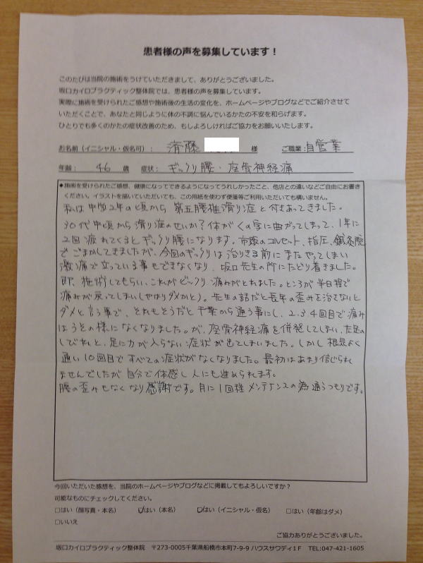 口コミ 船橋整体サロン|坂口カイロプラクティック整体院 ぎっくり腰の患者様口コミ 症状:ぎっくり腰(ギックリ腰)・坐骨神経痛(40代・男性・自営業)『私は中学2年の頃から第五腰椎すべり症と付き合ってきました。30代中頃かすべり症のせいか?体がくの字に曲がってしまって、一年に2回、疲れてくるとぎっくり腰(ギックリ腰)になります。市販のコルセット、指圧、鍼灸院、でごまかしてきましたが、今回のギックリは治りきる前にまたやってしまい激痛で立っていることもできなくなり、坂口先生の所にたどり着きました。即、施術してもらい、これがビックリ 痛みがとれました。ところが半日程で痛みが戻ってしまい(やはりダメかと)。先生の話だと長年の歪みを治さないとダメと言う事で、それもそうだと千葉から通う事にし、2,3,4回目で痛みはうそのようになくなりました。が、座骨神経痛を併発してしまい、左足のしびれと、足に力が入らない症状が出てしまいました。しかし根気よく通い10回目で全ての症状がなくなりました。最初はあまり信じられませんでしたが、自分で体感し人にもすすめられます。腰の歪みもなくなり感謝です。月に1回程メンテナンスのため通うつもりです。』